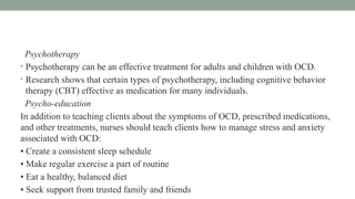 Psychotherapy
• Psychotherapy can be an effective treatment for adults and children with OCD.
• Research shows that certain types of psychotherapy, including cognitive behavior
therapy (CBT) effective as medication for many individuals.
Psycho-education
In addition to teaching clients about the symptoms of OCD, prescribed medications,
and other treatments, nurses should teach clients how to manage stress and anxiety
associated with OCD:
• Create a consistent sleep schedule
• Make regular exercise a part of routine
• Eat a healthy, balanced diet
• Seek support from trusted family and friends
 