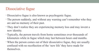 Dissociative fugue
• Dissociative fugue is also known as psychogenic fugue.
• The person suddenly, and without any warning can’t remember who they
are and no memory of their past.
• They don’t realize they are experiencing memory loss and may invent a
new identity.
• Typically, the person travels from home sometimes over thousands of
kilometers while in fugue which may last between hours and months.
• When the person comes out of their dissociative fugue, they are usually
confused with no recollection of the ‘new life’ they have made for
themselves.
 