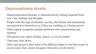 Depersonalization disorder
• Depersonalization disorder is characterized by feeling detached from
one’s life, feelings and thoughts.
• People with this type of disorder say they feel distant and emotionally
unconnected to themselves as if they are watching in a boring movie.
• Other typical symptoms include problems with concentration and
memory.
• The person may report feeling ‘spacey’ or out of control
• Time may slow down
• They may perceive their body to be different shape or size than usual; in
severe cases, they cannot recognize themselves in the mirror.
 