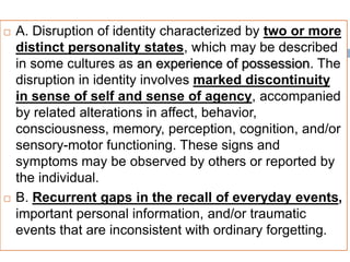  A. Disruption of identity characterized by two or more
distinct personality states, which may be described
in some cultures as an experience of possession. The
disruption in identity involves marked discontinuity
in sense of self and sense of agency, accompanied
by related alterations in affect, behavior,
consciousness, memory, perception, cognition, and/or
sensory-motor functioning. These signs and
symptoms may be observed by others or reported by
the individual.
 B. Recurrent gaps in the recall of everyday events,
important personal information, and/or traumatic
events that are inconsistent with ordinary forgetting.
 