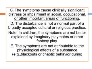 C. The symptoms cause clinically significant
distress or impairment in social, occupational,
or other important areas of functioning.
D. The disturbance is not a normal part of a
broadly accepted cultural or religious practice.
Note: In children, the symptoms are not better
explained by imaginary playmates or other
fantasy play.
E. The symptoms are not attributable to the
physiological effects of a substance
(e.g.,blackouts or chaotic behavior during
 