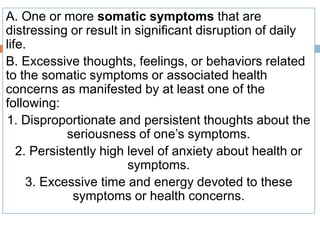 A. One or more somatic symptoms that are
distressing or result in significant disruption of daily
life.
B. Excessive thoughts, feelings, or behaviors related
to the somatic symptoms or associated health
concerns as manifested by at least one of the
following:
1. Disproportionate and persistent thoughts about the
seriousness of one’s symptoms.
2. Persistently high level of anxiety about health or
symptoms.
3. Excessive time and energy devoted to these
symptoms or health concerns.
 