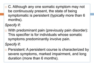  C. Although any one somatic symptom may not
be continuously present, the state of being
symptomatic is persistent (typically more than 6
months).
Specify if:
 With predominant pain (previously pain disorder):
This specifier is for individuals whose somatic
symptoms predominantly involve pain.
Specify if:
 Persistent: A persistent course is characterized by
severe symptoms, marked impairment, and long
duration (more than 6 months).
 