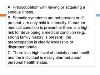 A. Preoccupation with having or acquiring a
serious illness.
B. Somatic symptoms are not present or, if
present, are only mild in intensity. If another
medical condition is present or there is a high
risk for developing a medical condition (e.g.,
strong family history is present), the
preoccupation is clearly excessive or
disproportionate.
C. There is a high level of anxiety about health,
and the individual is easily alarmed about
personal health status.
 