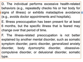 D. The individual performs excessive health-related
behaviors (e.g., repeatedly checks his or her body for
signs of illness) or exhibits maladaptive avoidance
(e.g., avoids doctor appointments and hospitals).
E. Illness preoccupation has been present for at least
6 months, but the specific illness that is feared may
change over that period of time.
F. The illness-related preoccupation is not better
explained by another mental disorder, such as somatic
symptom disorder, panic disorder, generalized anxiety
disorder, body dysmorphic disorder, obsessive-
compulsive disorder, or delusional disorder, somatic
type.
 