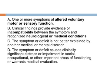 A. One or more symptoms of altered voluntary
motor or sensory function.
B. Clinical findings provide evidence of
incompatibility between the symptom and
recognized neurological or medical conditions.
C. The symptom or deficit is not better explained by
another medical or mental disorder.
D. The symptom or deficit causes clinically
significant distress or impairment in social,
occupational, or other important areas of functioning
or warrants medical evaluation.
 