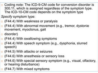  Coding note: The ICD-9-CM code for conversion disorder is
300.11, which is assigned regardless of the symptom type.
The ICD-10-CM code depends on the symptom type
Specify symptom type:
 (F44.4) With weakness or paralysis
 (F44.4) With abnormal movement (e.g., tremor, dystonie
movement, myoclonus, gait
 disorder)
 (F44.4) With swallowing symptoms
 (F44.4) With speech symptom (e.g., dysphonia, slurred
speech)
 (F44.5) With attacks or seizures
 (F44.6) With anesthesia or sensory loss
 (F44.6) With special sensory symptom (e.g., visual, olfactory,
or hearing disturbance)
 (F44.7) With mixed symptoms
 