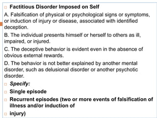 Factitious Disorder Imposed on Self
A. Falsification of physical or psychological signs or symptoms,
or induction of injury or disease, associated with identified
deception.
B. The individual presents himself or herself to others as ill,
impaired, or injured.
C. The deceptive behavior is evident even in the absence of
obvious external rewards.
D. The behavior is not better explained by another mental
disorder, such as delusional disorder or another psychotic
disorder.
 Specify:
 Single episode
 Recurrent episodes (two or more events of falsification of
illness and/or induction of
 injury)
 