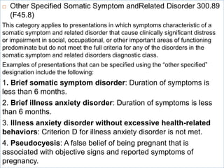  Other Specified Somatic Symptom andRelated Disorder 300.89
(F45.8)
This category applies to presentations in which symptoms characteristic of a
somatic symptom and related disorder that cause clinically significant distress
or impairment in social, occupational, or other important areas of functioning
predominate but do not meet the full criteria for any of the disorders in the
somatic symptom and related disorders diagnostic class.
Examples of presentations that can be specified using the “other specified”
designation include the following:
1. Brief somatic symptom disorder: Duration of symptoms is
less than 6 months.
2. Brief illness anxiety disorder: Duration of symptoms is less
than 6 months.
3. Illness anxiety disorder without excessive health-related
behaviors: Criterion D for illness anxiety disorder is not met.
4. Pseudocyesis: A false belief of being pregnant that is
associated with objective signs and reported symptoms of
pregnancy.
 