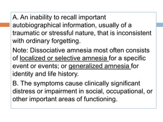 A. An inability to recall important
autobiographical information, usually of a
traumatic or stressful nature, that is inconsistent
with ordinary forgetting.
Note: Dissociative amnesia most often consists
of localized or selective amnesia for a specific
event or events; or generalized amnesia for
identity and life history.
B. The symptoms cause clinically significant
distress or impairment in social, occupational, or
other important areas of functioning.
 