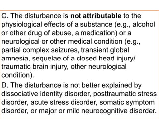 C. The disturbance is not attributable to the
physiological effects of a substance (e.g., alcohol
or other drug of abuse, a medication) or a
neurological or other medical condition (e.g.,
partial complex seizures, transient global
amnesia, sequelae of a closed head injury/
traumatic brain injury, other neurological
condition).
D. The disturbance is not better explained by
dissociative identity disorder, posttraumatic stress
disorder, acute stress disorder, somatic symptom
disorder, or major or mild neurocognitive disorder.
 