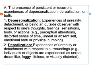A. The presence of persistent or recurrent
experiences of depersonalization, derealization, or
both:
1. Depersonalization: Experiences of unreality,
detachment, or being an outside observer with
respect to one’s thoughts, feelings, sensations,
body, or actions (e.g., perceptual alterations,
distorted sense of time, unreal or absent self,
emotional and/ or physical numbing).
2. Derealization: Experiences of unreality or
detachment with respect to surroundings (e.g.,
individuals or objects are experienced as unreal,
dreamlike, foggy, lifeless, or visually distorted).
 