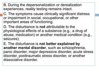 B. During the depersonalization or derealization
experiences, reality testing remains intact.
C. The symptoms cause clinically significant distress
or impairment in social, occupational, or other
important areas of functioning.
D. The disturbance is not attributable to the
physiological effects of a substance (e.g., a drug of
abuse, medication) or another medical condition (e.g.,
seizures).
E. The disturbance is not better explained by
another mental disorder, such as schizophrenia,
panic disorder, major depressive disorder, acute stress
disorder, posttraumatic stress disorder, or another
dissociative disorder.
 
