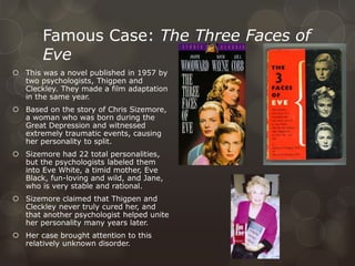 Famous Case: The Three Faces of
Eve
 This was a novel published in 1957 by
two psychologists, Thigpen and
Cleckley. They made a film adaptation
in the same year.
 Based on the story of Chris Sizemore,
a woman who was born during the
Great Depression and witnessed
extremely traumatic events, causing
her personality to split.
 Sizemore had 22 total personalities,
but the psychologists labeled them
into Eve White, a timid mother, Eve
Black, fun-loving and wild, and Jane,
who is very stable and rational.
 Sizemore claimed that Thigpen and
Cleckley never truly cured her, and
that another psychologist helped unite
her personality many years later.
 Her case brought attention to this
relatively unknown disorder.
 