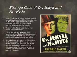 Strange Case of Dr. Jekyll and
Mr. Hyde
 Written by the Scottish author Robert
Louis Stevenson in 1886, this was one
of the first pieces of literature that
exposed the idea of dissociative
identity disorder to the public.
 This novel is fiction, so it was not
based on true events.
 The story follows a lawyer from
London named Gabriel Utterson, and
he studies his friend, Dr. Jekyll, and
his alternate personality, Mr. Hyde.
 Dr. Jekyll first tries to free himself of
dark impulses by drinking a potion
that funneled his evil into Mr. Hyde,
but his potion had unintentional
consequences, for he was unable to
control his transformation. He later
commits suicide.
 