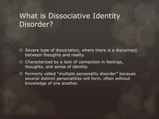 What is Dissociative Identity
Disorder?
 Severe type of dissociation, where there is a disconnect
between thoughts and reality.
 Characterized by a lack of connection in feelings,
thoughts, and sense of identity.
 Formerly called “multiple personality disorder” because
several distinct personalities will form, often without
knowledge of one another.
 