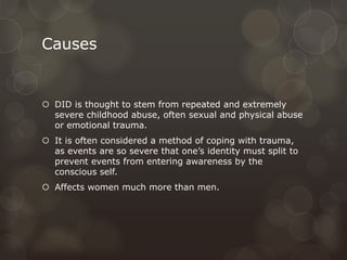 Causes
 DID is thought to stem from repeated and extremely
severe childhood abuse, often sexual and physical abuse
or emotional trauma.
 It is often considered a method of coping with trauma,
as events are so severe that one’s identity must split to
prevent events from entering awareness by the
conscious self.
 Affects women much more than men.
 