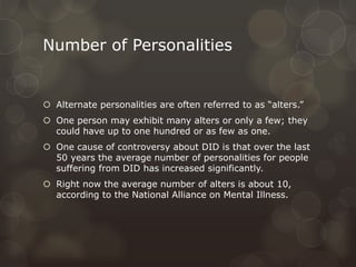 Number of Personalities
 Alternate personalities are often referred to as “alters.”
 One person may exhibit many alters or only a few; they
could have up to one hundred or as few as one.
 One cause of controversy about DID is that over the last
50 years the average number of personalities for people
suffering from DID has increased significantly.
 Right now the average number of alters is about 10,
according to the National Alliance on Mental Illness.
 