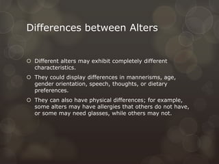 Differences between Alters
 Different alters may exhibit completely different
characteristics.
 They could display differences in mannerisms, age,
gender orientation, speech, thoughts, or dietary
preferences.
 They can also have physical differences; for example,
some alters may have allergies that others do not have,
or some may need glasses, while others may not.
 