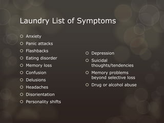 Laundry List of Symptoms
 Anxiety
 Panic attacks
 Flashbacks
 Eating disorder
 Memory loss
 Confusion
 Delusions
 Headaches
 Disorientation
 Personality shifts
 Depression
 Suicidal
thoughts/tendencies
 Memory problems
beyond selective loss
 Drug or alcohol abuse
 