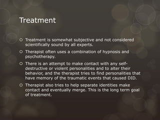 Treatment
 Treatment is somewhat subjective and not considered
scientifically sound by all experts.
 Therapist often uses a combination of hypnosis and
psychotherapy.
 There is an attempt to make contact with any self-
destructive or violent personalities and to alter their
behavior, and the therapist tries to find personalities that
have memory of the traumatic events that caused DID.
 Therapist also tries to help separate identities make
contact and eventually merge. This is the long term goal
of treatment.
 