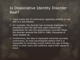 Is Dissociative Identity Disorder
Real?
 There exists lots of controversy regarding whether or not
DID is a real disease.
 For example, the disorder has increased drastically in
prevalence over the last forty years without any
explanation for why this phenomenon occurred. When
the disorder entered the DSM in 1980, thousands of
cases popped up.
 Furthermore, the idea of repressed memories provides
controversy, as most psychologists believe that it is
impossible to remember events before the age of three,
which is when many DID sufferers report their abuse to
occur.
 