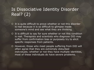 Is Dissociative Identity Disorder
Real? (2)
 It is quite difficult to prove whether or not this disorder
is real because it is so difficult to glimpse inside
someone’s mind and see what they are thinking.
 It is difficult to say for sure whether or not this condition
is real. Therapists and scientists who diagnose DID may
suffer from confirmation bias or purposely try to elicit
specific responses from patients.
 However, those who meet people suffering from DID will
often agree that they are extremely disturbed
individuals; whether or not they have multiple identities,
most of these individuals do have severe problems.
 