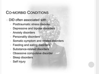 CO-MORBID CONDITIONS
 DID often associated with:
 Posttraumatic stress disorder
 Depressive and bipolar disorders
 Anxiety disorders
 Personality disorders
 Somatic symptom and related disorders
 Feeding and eating disorders
 Substance-related disorders
 Obsessive compulsive disorder
 Sleep disorders
 Self injury
 
