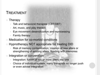 TREATMENT
 Therapy
 Talk and behavioral therapies (CBT/DBT)
 Art, music, and play therapy
 Eye movement desensitization and reprocessing
 Family therapy
 Medication for co-morbid conditions
 Hypnotherapy NOT appropriate for treating DID
 Risk of memory contamination, creation of new alters or
strengthening of existing alters, flooding with memories
 Integration or cooperation
 Integration: fusion of two or more alters into one
 Choice of individual/system; many therapists no longer push
or even advise integration
 