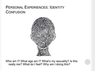PERSONAL EXPERIENCES: IDENTITY
CONFUSION
Who am I? What age am I? What’s my sexuality? Is this
really me? What do I feel? Why am I doing this?
 