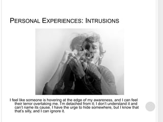 PERSONAL EXPERIENCES: INTRUSIONS
I feel like someone is hovering at the edge of my awareness, and I can feel
their terror overtaking me. I’m detached from it; I don’t understand it and
can’t name its cause. I have the urge to hide somewhere, but I know that
that’s silly, and I can ignore it.
 