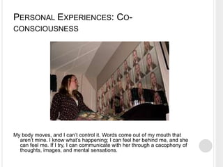 PERSONAL EXPERIENCES: CO-
CONSCIOUSNESS
My body moves, and I can’t control it. Words come out of my mouth that
aren’t mine. I know what’s happening; I can feel her behind me, and she
can feel me. If I try, I can communicate with her through a cacophony of
thoughts, images, and mental sensations.
 