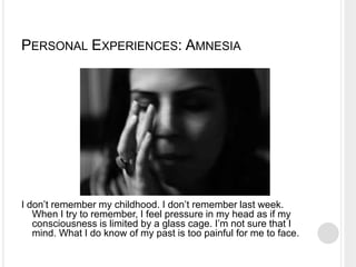 PERSONAL EXPERIENCES: AMNESIA
I don’t remember my childhood. I don’t remember last week.
When I try to remember, I feel pressure in my head as if my
consciousness is limited by a glass cage. I’m not sure that I
mind. What I do know of my past is too painful for me to face.
 