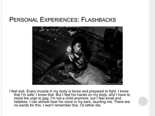 PERSONAL EXPERIENCES: FLASHBACKS
I feel sick. Every muscle in my body is tense and prepared to fight. I know
that I’m safe; I know that. But I feel his hands on my body, and I have to
resist the urge to gag. I’m not a child anymore, but I feel small and
helpless. I can almost hear his voice in my ears, taunting me. There are
no words for this. I won’t remember this. I’d rather die.
 
