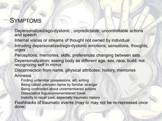 SYMPTOMS
 Depersonalized/ego-dystonic , unpredictable, uncontrollable actions
and speech
 Internal voices or streams of thought not owned by individual
 Intruding depersonalized/ego-dystonic emotions, sensations, thoughts,
urges
 Perceptions, memories, skills, preferences changing between sets
 Depersonalization; seeing body as different age, sex, race, build; not
recognizing self in mirror
 Disconnection from name, physical attributes, history, memories
 Amnesia
 Finding unfamiliar possessions, art, writing
 Being called unknown name by familiar stranger
 Being confronted about unremembered actions
 Dissociative fugue/unremembered travel
 Inability to recall past, especially traumatic history
 Flashbacks of traumatic events (may or may not be re-repressed once
done)
 