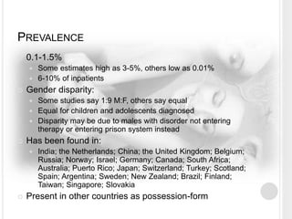 PREVALENCE
 0.1-1.5%
 Some estimates high as 3-5%, others low as 0.01%
 6-10% of inpatients
 Gender disparity:
 Some studies say 1:9 M:F, others say equal
 Equal for children and adolescents diagnosed
 Disparity may be due to males with disorder not entering
therapy or entering prison system instead
 Has been found in:
 India; the Netherlands; China; the United Kingdom; Belgium;
Russia; Norway; Israel; Germany; Canada; South Africa;
Australia; Puerto Rico; Japan; Switzerland; Turkey; Scotland;
Spain; Argentina; Sweden; New Zealand; Brazil; Finland;
Taiwan; Singapore; Slovakia
 Present in other countries as possession-form
 