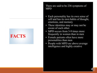 FACTS
There are said to be 236 symptoms of
MPD
• Each personality has its own sense of
self and has its own habits of thought,
emotions, and memory
• These identities may or may not be
aware of each other.
• MPD occurs from 3-9 times more
frequently in women than in men
• Female patients often have more
personalities than men
• People with MPD are above average
intelligence and highly creative
 