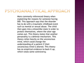 Psychoanalytical approach    More commonly referenced theory when explaining the reasons for someone having DID. This approach says that the disorder has to do with a traumatic childhood event such as mental or sexual abuse. The child then goes into a dreamlike state in order to protect themselves, where the alter ego comes out. This theory states that another personality is a defense mechanism. This theory relies heavily on the unconscious mind, which could change the understanding of a patient if their unconscious mind is altered. This theory has no empirical evidence to back it up, which raises some controversy. 