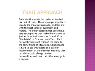 Trait Approach    Each identity inside the body carries their own set of traits. The original personality is usually the more rational one, and the one with the best sense of judgment and morals. The other personalities could have very strong traits that make them known as just as those traits- such as “the slut” or “the bitch” or “the crazy one” etc. Each personality may not respond the same to the same types of situations, which makes it hard to use this theory as a base or measurement of the disorder. Not only that but there could always be new personalities and new traits that emerge in a person. 
