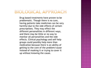 Biological Approach    Drug based treatments have proven to be problematic. Though there is no cure, having patients take medicines can be very harmful due to the side effects of certain prescriptions. They may effect the different personalities in different ways, and there may be little or no way to monitor all personalities and the side effects. Clinical psychology and self help groups could possibly help more than medication because there is an ability of getting to the core of the problem/cause instead of masking it or trying to cover it up without knowing the cause. 