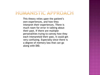 Humanistic approach    This theory relies upon the patient’s own experiences, and how they interpret their experiences. There is much room for error in talking about their past. If there are multiple personalities trying to convey how they each interpreted their past, it could get very confusing. Especially since there is a degree of memory loss that can go along with DID. 