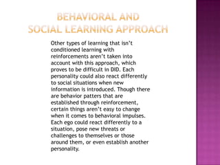 Behavioral and Social Learning approach    Other types of learning that isn’t conditioned learning with reinforcements aren’t taken into account with this approach, which proves to be difficult in DID. Each personality could also react differently to social situations when new information is introduced. Though there are behavior patters that are established through reinforcement, certain things aren’t easy to change when it comes to behavioral impulses. Each ego could react differently to a situation, pose new threats or challenges to themselves or those around them, or even establish another personality.