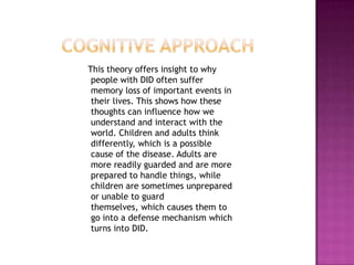 Cognitive approach   This theory offers insight to why people with DID often suffer memory loss of important events in their lives. This shows how these thoughts can influence how we understand and interact with the world. Children and adults think differently, which is a possible cause of the disease. Adults are more readily guarded and are more prepared to handle things, while children are sometimes unprepared or unable to guard themselves, which causes them to go into a defense mechanism which turns into DID.