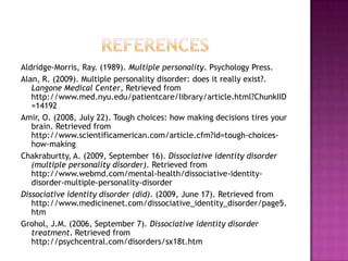 referencesAldridge-Morris, Ray. (1989). Multiple personality. Psychology Press. Alan, R. (2009). Multiple personality disorder: does it really exist?. Langone Medical Center, Retrieved from http://www.med.nyu.edu/patientcare/library/article.html?ChunkIID=14192 Amir, O. (2008, July 22). Tough choices: how making decisions tires your brain. Retrieved from http://www.scientificamerican.com/article.cfm?id=tough-choices-how-making Chakraburtty, A. (2009, September 16). Dissociative identity disorder (multiple personality disorder). Retrieved from http://www.webmd.com/mental-health/dissociative-identity-disorder-multiple-personality-disorderDissociative identity disorder (did). (2009, June 17). Retrieved from http://www.medicinenet.com/dissociative_identity_disorder/page5.htmGrohol, J.M. (2006, September 7). Dissociative identity disorder treatment. Retrieved from http://psychcentral.com/disorders/sx18t.htm 