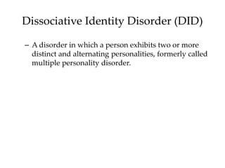 Dissociative Identity Disorder (DID)
– A disorder in which a person exhibits two or more
distinct and alternating personalities, formerly called
multiple personality disorder.
 