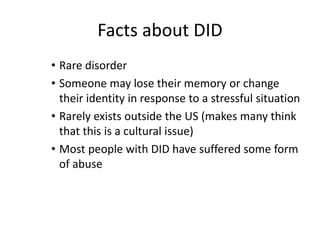 Facts about DID
• Rare disorder
• Someone may lose their memory or change
their identity in response to a stressful situation
• Rarely exists outside the US (makes many think
that this is a cultural issue)
• Most people with DID have suffered some form
of abuse
 