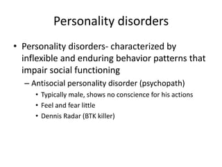 Personality disorders
• Personality disorders- characterized by
inflexible and enduring behavior patterns that
impair social functioning
– Antisocial personality disorder (psychopath)
• Typically male, shows no conscience for his actions
• Feel and fear little
• Dennis Radar (BTK killer)
 