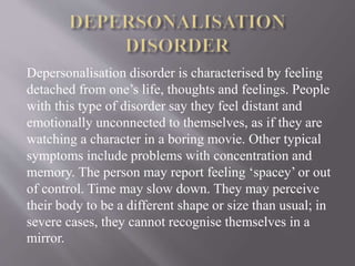 Depersonalisation disorder is characterised by feeling
detached from one’s life, thoughts and feelings. People
with this type of disorder say they feel distant and
emotionally unconnected to themselves, as if they are
watching a character in a boring movie. Other typical
symptoms include problems with concentration and
memory. The person may report feeling ‘spacey’ or out
of control. Time may slow down. They may perceive
their body to be a different shape or size than usual; in
severe cases, they cannot recognise themselves in a
mirror.
 