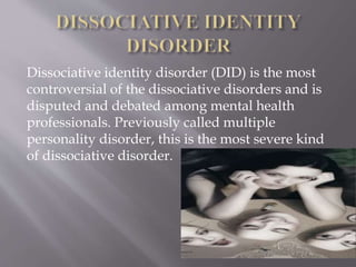 Dissociative identity disorder (DID) is the most
controversial of the dissociative disorders and is
disputed and debated among mental health
professionals. Previously called multiple
personality disorder, this is the most severe kind
of dissociative disorder.
 