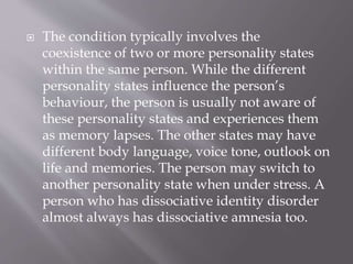  The condition typically involves the
coexistence of two or more personality states
within the same person. While the different
personality states influence the person’s
behaviour, the person is usually not aware of
these personality states and experiences them
as memory lapses. The other states may have
different body language, voice tone, outlook on
life and memories. The person may switch to
another personality state when under stress. A
person who has dissociative identity disorder
almost always has dissociative amnesia too.
 